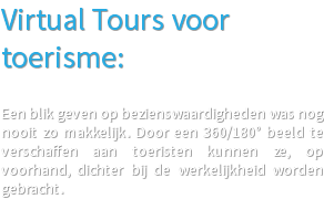 Virtual Tours voor toerisme: Een blik geven op bezienswaardigheden was nog nooit zo makkelijk. Door een 360/180° beeld te verschaffen aan toeristen kunnen ze, op voorhand, dichter bij de werkelijkheid worden gebracht. 